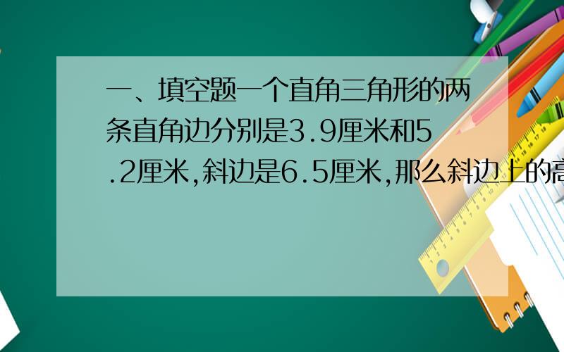 一、填空题一个直角三角形的两条直角边分别是3.9厘米和5.2厘米,斜边是6.5厘米,那么斜边上的高是（   ）.如果一个圆的直径由2厘米增加到了3厘米,那么,它的周长增加了（   ）%,面积是原来的