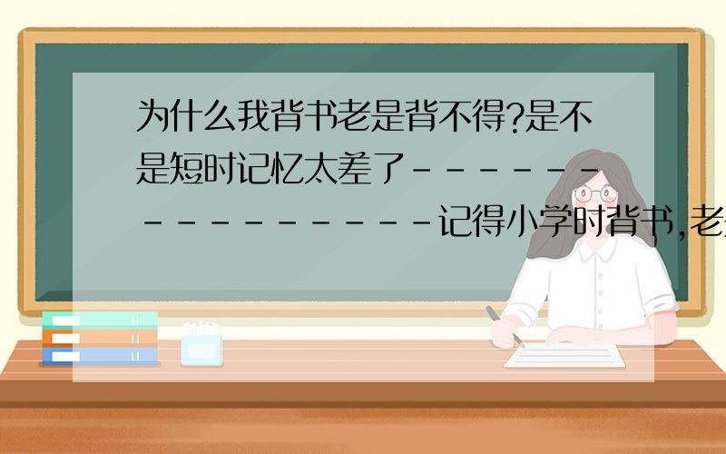 为什么我背书老是背不得?是不是短时记忆太差了---------------记得小学时背书,老是背不得.很讨厌学语文,有时连读书,有些字不知不觉就读掉了!我感觉我长时记忆很好,短时记忆太差了,有时要