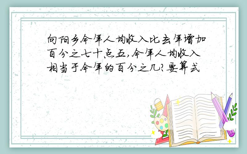 向阳乡今年人均收入比去年增加百分之七十点五,今年人均收入相当于今年的百分之几?要算式