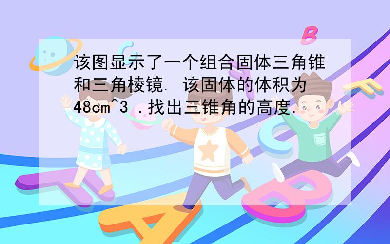 该图显示了一个组合固体三角锥和三角棱镜. 该固体的体积为48cm^3 .找出三锥角的高度.