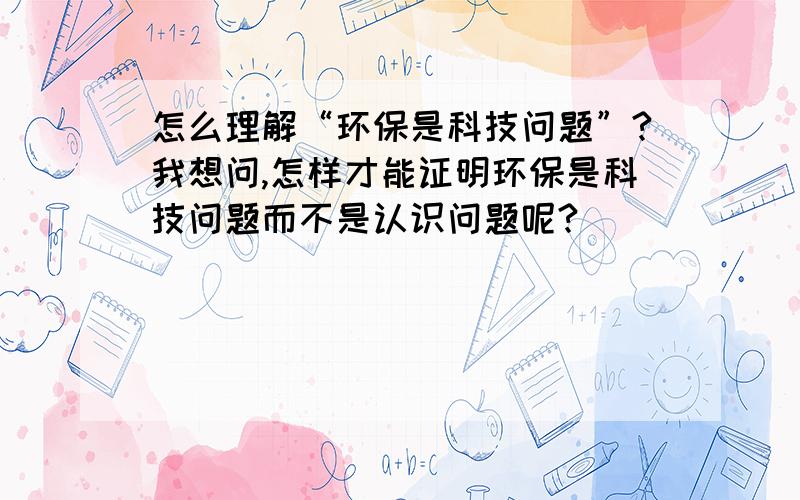 怎么理解“环保是科技问题”?我想问,怎样才能证明环保是科技问题而不是认识问题呢?