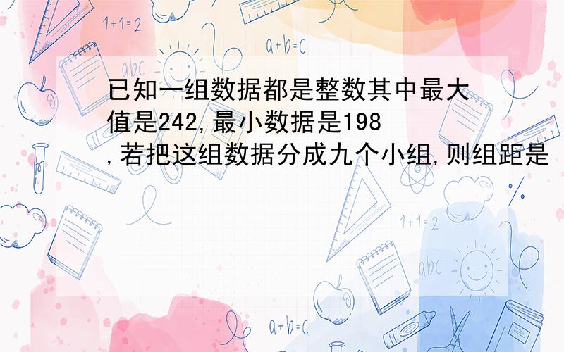 已知一组数据都是整数其中最大值是242,最小数据是198,若把这组数据分成九个小组,则组距是 帮帮已知一组数据都是整数其中最大值是242,最小数据是198,若把这组数据分成九个小组,则组距是帮