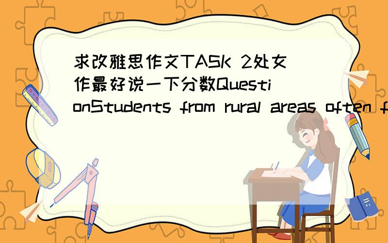 求改雅思作文TASK 2处女作最好说一下分数QuestionStudents from rural areas often find it difficult to access to university education, so people think universities should make it specially easy for them to study at. To what extent do you