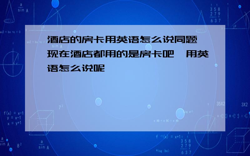 酒店的房卡用英语怎么说同题,现在酒店都用的是房卡吧,用英语怎么说呢