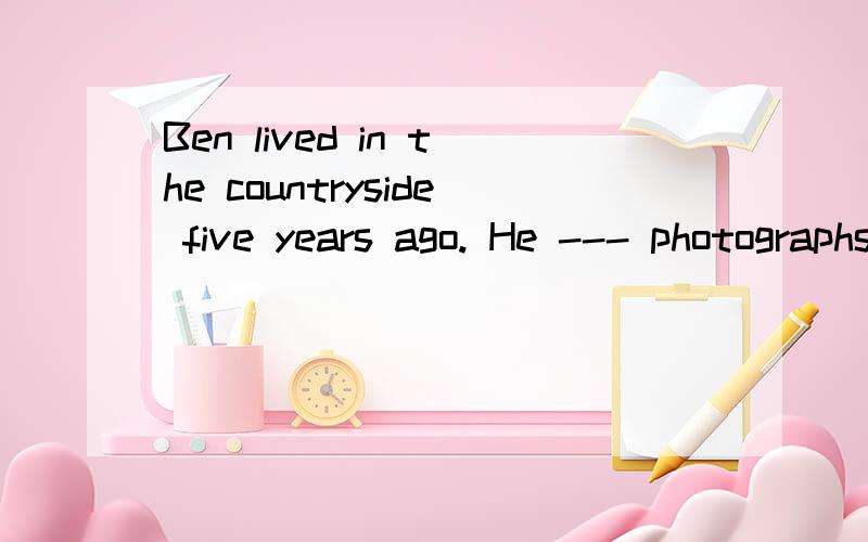 Ben lived in the countryside five years ago. He --- photographs of the beautiful views there atthat time. A uses to take B is used to taking C was used to takeD used to take