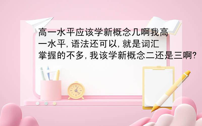 高一水平应该学新概念几啊我高一水平,语法还可以,就是词汇掌握的不多,我该学新概念二还是三啊?