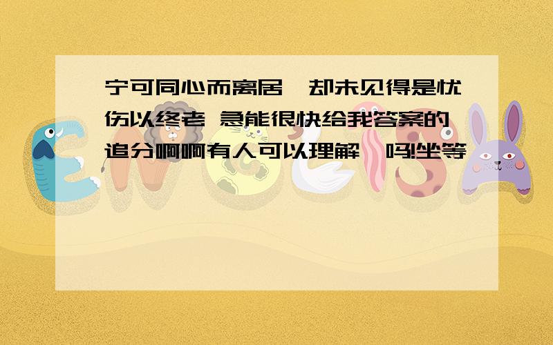 宁可同心而离居,却未见得是忧伤以终老 急能很快给我答案的追分啊啊有人可以理解、吗!坐等、、、、、、、、、、、、、、、、、、、、、、、、、