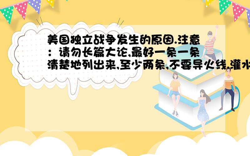 美国独立战争发生的原因.注意：请勿长篇大论,最好一条一条清楚地列出来,至少两条,不要导火线.灌水赚分的请走开,