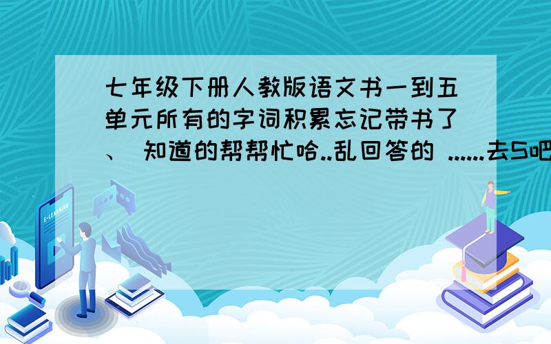 七年级下册人教版语文书一到五单元所有的字词积累忘记带书了、 知道的帮帮忙哈..乱回答的 ......去S吧