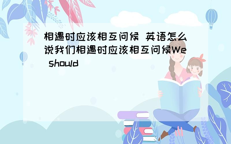 相遇时应该相互问候 英语怎么说我们相遇时应该相互问候We should ______ _______ ______ each other when we meet.