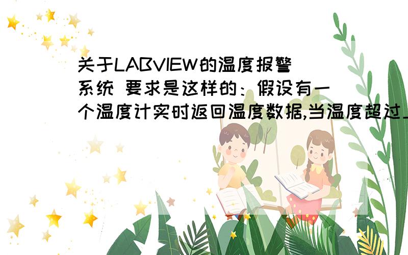 关于LABVIEW的温度报警系统 要求是这样的：假设有一个温度计实时返回温度数据,当温度超过上限时将产生报警事件,当报警事件发生时,另一个循环将记录此报警次数、报警发生的时间和温度