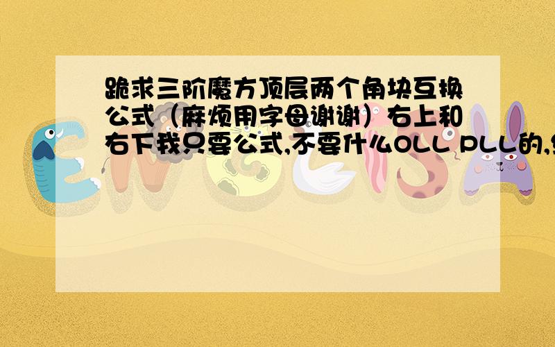 跪求三阶魔方顶层两个角块互换公式（麻烦用字母谢谢）右上和右下我只要公式,不要什么OLL PLL的,给我一串字母就好了.当然,每一步之间麻烦空格谢谢