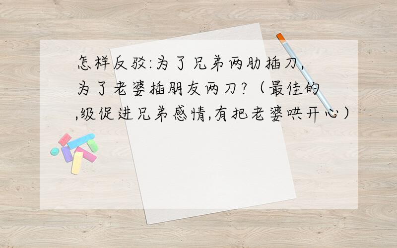 怎样反驳:为了兄弟两肋插刀,为了老婆插朋友两刀?（最佳的,级促进兄弟感情,有把老婆哄开心）