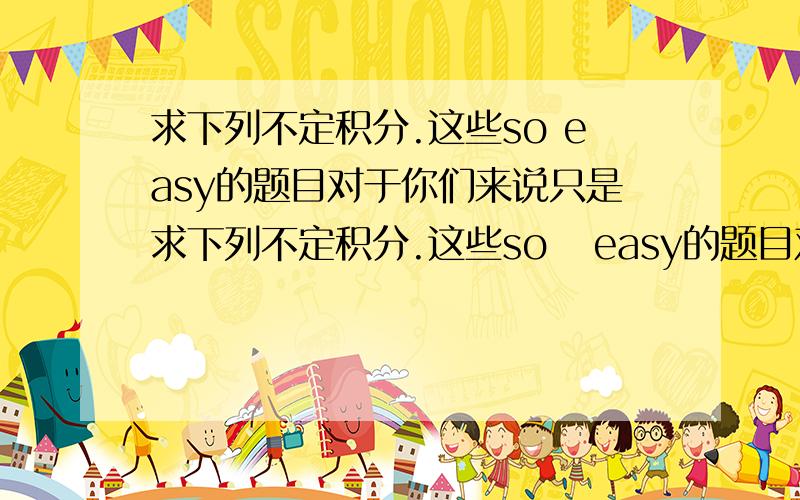 求下列不定积分.这些so easy的题目对于你们来说只是求下列不定积分.这些so   easy的题目对于你们来说只是小菜一碟啦～好人一生平安!