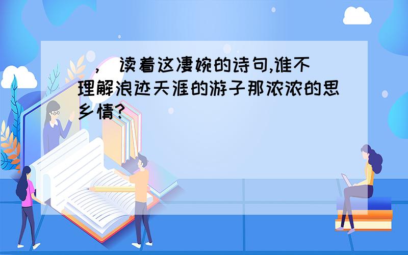 （,）读着这凄婉的诗句,谁不理解浪迹天涯的游子那浓浓的思乡情?