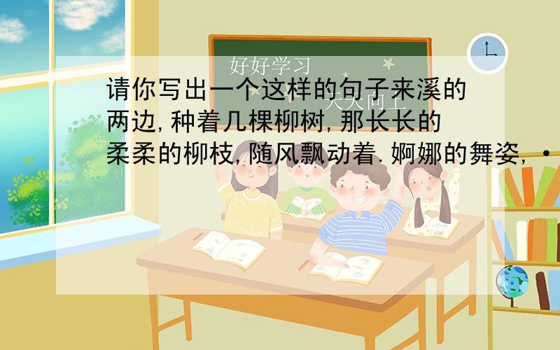 请你写出一个这样的句子来溪的两边,种着几棵柳树,那长长的柔柔的柳枝,随风飘动着.婀娜的舞姿,······是那么美,那么自然.·········溪的两边，种着几棵柳树，那长长的柔柔的柳枝，