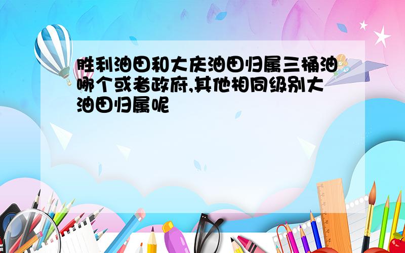 胜利油田和大庆油田归属三桶油哪个或者政府,其他相同级别大油田归属呢