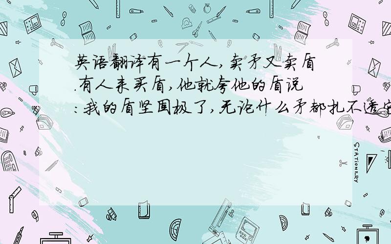 英语翻译有一个人,卖矛又卖盾.有人来买盾,他就夸他的盾说：我的盾坚固极了,无论什么矛都扎不透它.有个人来买矛,他又夸他的矛说：我的矛锋利极了.无论什么东西它都能扎透.另外一个人