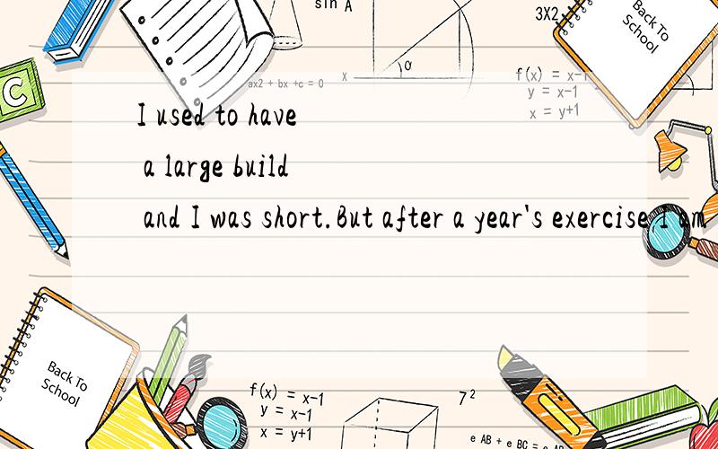 I used to have a large build and I was short.But after a year's exercise I am much taller and thinner.I used to get up late in the morning and stay up late at night.I know it's bad for my health so I get up early and seldom stay up too late.I used to