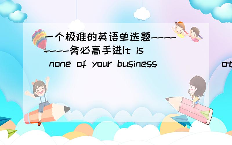 一个极难的英语单选题--------务必高手进It is none of your business _____ other people think about you.A：how B：what C：which D：when但我觉得从句中不缺主语,也不缺宾语,怎么就能选B呢?重点分析这个句子结