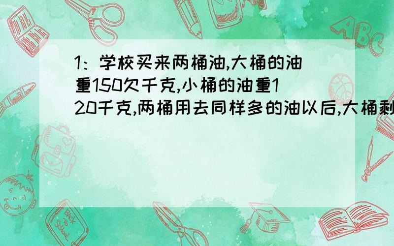 1：学校买来两桶油,大桶的油重150欠千克,小桶的油重120千克,两桶用去同样多的油以后,大桶剩下的油刚好是小桶所剩油的4倍,两桶油各剩多少千克?食堂共用去多少油?2 ：甲仓所存麦子是乙仓