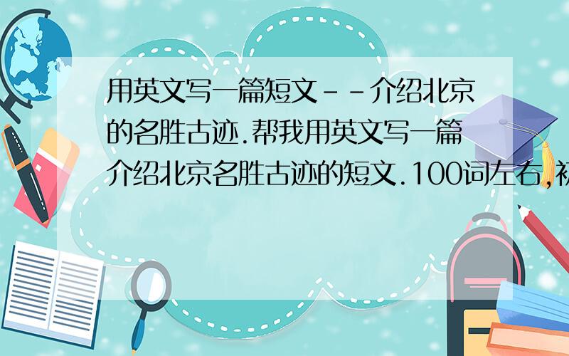 用英文写一篇短文--介绍北京的名胜古迹.帮我用英文写一篇介绍北京名胜古迹的短文.100词左右,初级水平.说到做到.