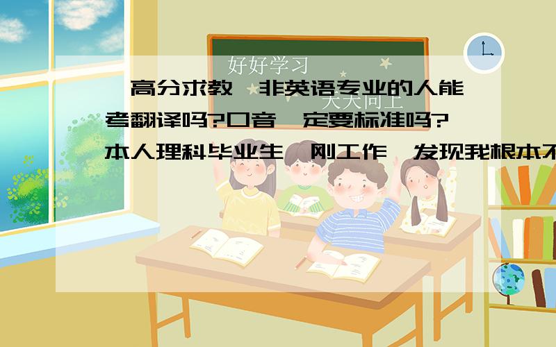 【高分求教】非英语专业的人能考翻译吗?口音一定要标准吗?本人理科毕业生,刚工作,发现我根本不适合搞研究,人家都是些高智商而且喜欢成天呆在实验室的,我更喜欢和人打交道,不喜欢成天