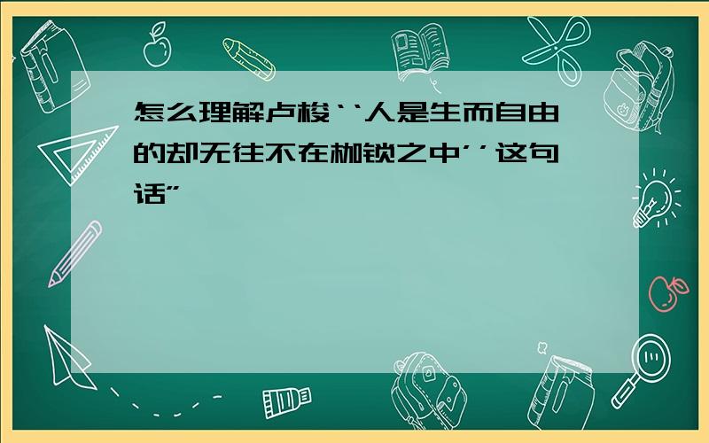 怎么理解卢梭‘‘人是生而自由的却无往不在枷锁之中’’这句话”