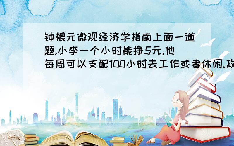 钟根元微观经济学指南上面一道题,小李一个小时能挣5元,他每周可以支配100小时去工作或者休闲.政府制定了一个计划,每个工人可以从政府手中获得100元,但是他们需要支付他们劳动所得的50