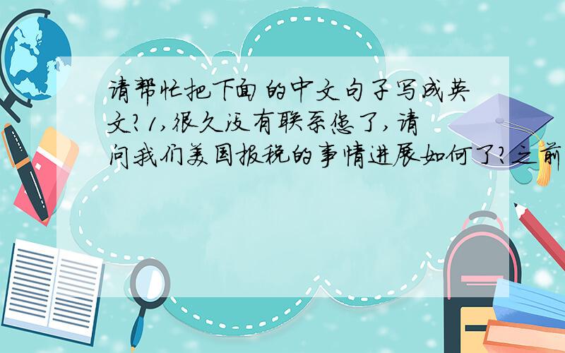 请帮忙把下面的中文句子写成英文?1,很久没有联系您了,请问我们美国报税的事情进展如何了?之前您说快递给我们的税务文件已经快递了么?我们好像没有收到2,巴黎到慕尼黑的航班我们暂定