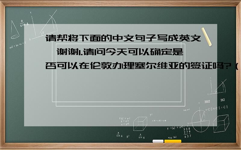 请帮将下面的中文句子写成英文,谢谢1.请问今天可以确定是否可以在伦敦办理塞尔维亚的签证吗?（这关系到我们的机票是否需要调整)2.请告知在伦敦办理塞尔维亚的签证需要我们提供哪些资