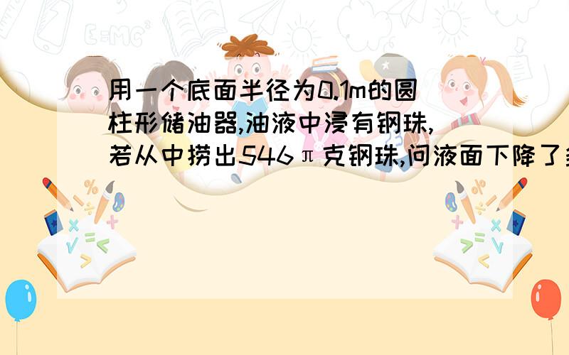 用一个底面半径为0.1m的圆柱形储油器,油液中浸有钢珠,若从中捞出546π克钢珠,问液面下降了多少厘米(1立方厘米钢珠7.8克)