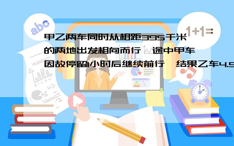 甲乙两车同时从相距395千米的两地出发相向而行,途中甲车因故停留1小时后继续前行,结果乙车4.5小时后与甲车在途中相遇,已知乙车速度45千米／时,