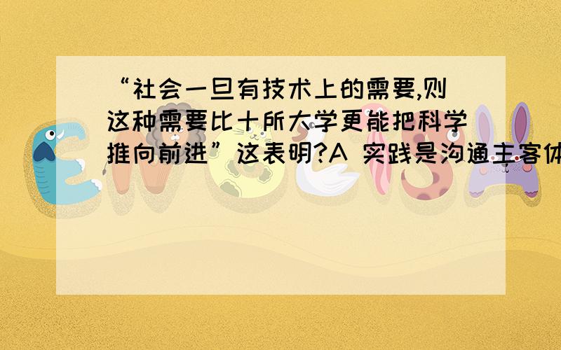 “社会一旦有技术上的需要,则这种需要比十所大学更能把科学推向前进”这表明?A 实践是沟通主客体的桥梁B 实践是检验真理的唯一标准C 实践能为认识提供物质手段D 实践的需要时认识发展