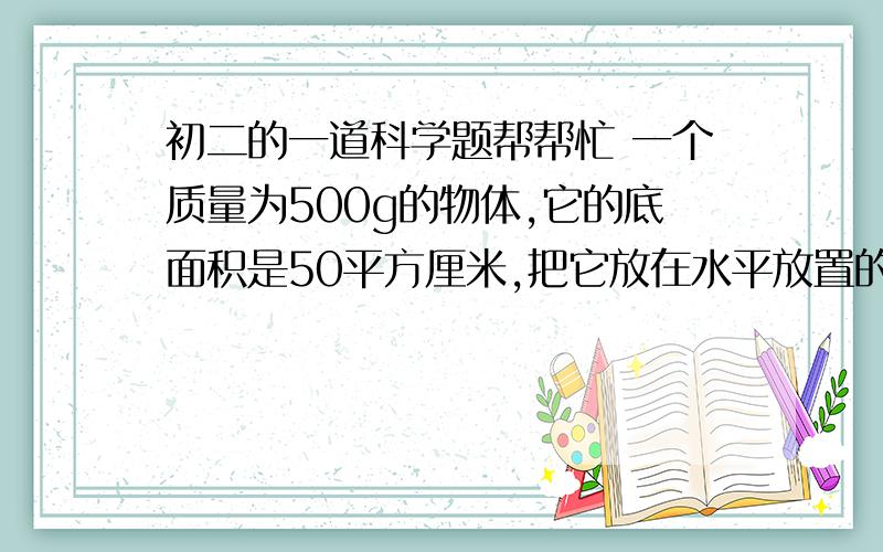 初二的一道科学题帮帮忙 一个质量为500g的物体,它的底面积是50平方厘米,把它放在水平放置的木板上.重物在木板上产生的压强是__________Pa/若手以2.5N的力,向下压这个物体时,对木板产生的压