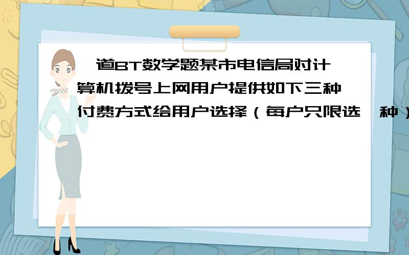 一道BT数学题某市电信局对计算机拨号上网用户提供如下三种付费方式给用户选择（每户只限选一种）方式一：按实际用时付费,每小时4元,另附电话费每小时1.2元方式二：包月制,每月付信息