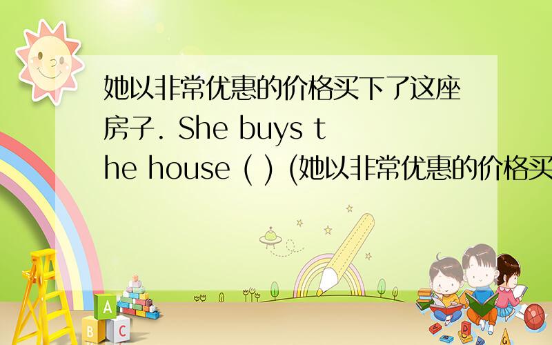 她以非常优惠的价格买下了这座房子. She buys the house ( ) (她以非常优惠的价格买下了这座房子. She buys the house  (     ) (     ) (     ) (     ) (     ) .