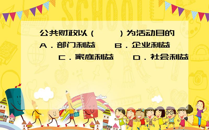 公共财政以（　　）为活动目的A．部门利益　　B．企业利益　　C．家庭利益　　D．社会利益