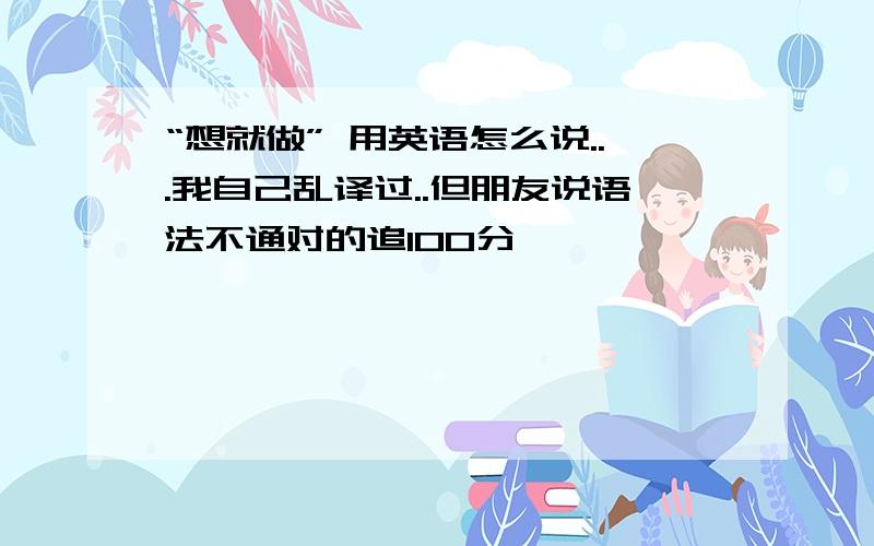 “想就做” 用英语怎么说...我自己乱译过..但朋友说语法不通对的追100分