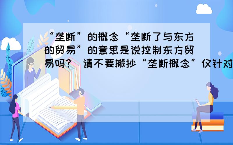 “垄断”的概念“垄断了与东方的贸易”的意思是说控制东方贸易吗?(请不要搬抄“垄断概念”仅针对我的这个具体问题回答就好,）（