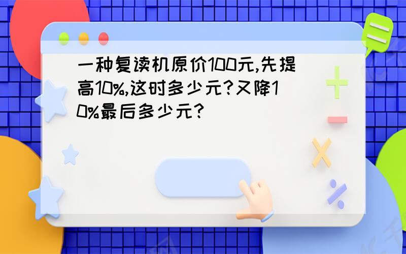 一种复读机原价100元,先提高10%,这时多少元?又降10%最后多少元?