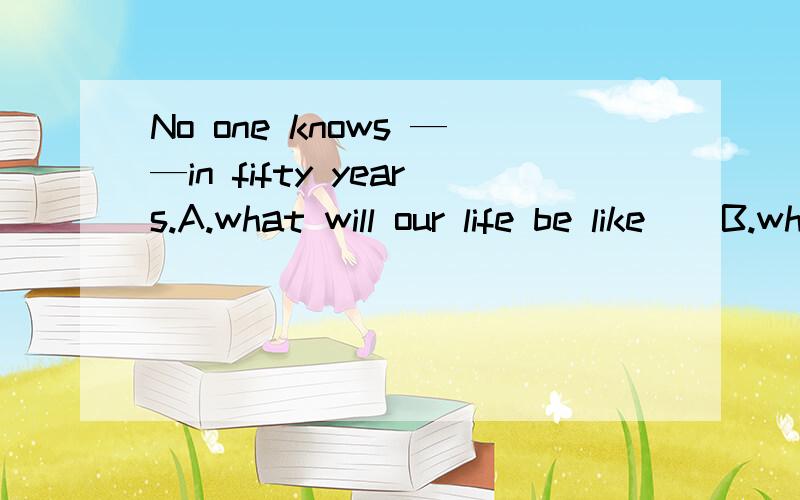 No one knows ——in fifty years.A.what will our life be like    B.what is our life like  C.what our life will be like   D.what our life is like答案是C吗?为什么?