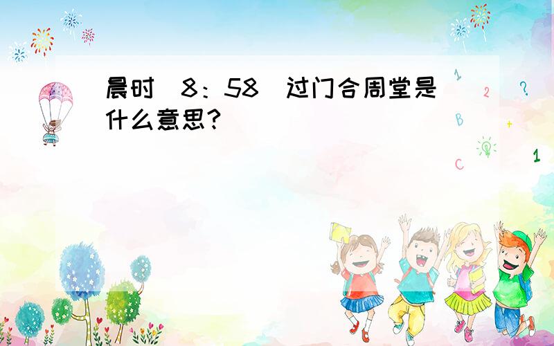 晨时（8：58）过门合周堂是什么意思?