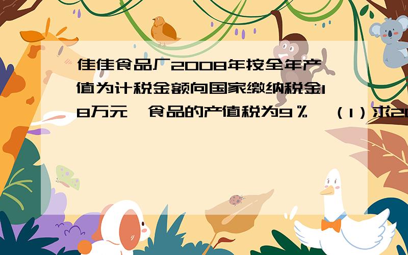 佳佳食品厂2008年按全年产值为计税金额向国家缴纳税金18万元,食品的产值税为9％,（1）求2008年的产值是多少?（2）,如果按全年产值的3％缴纳教育附加税,那么2008年该厂总共缴纳了多少万元