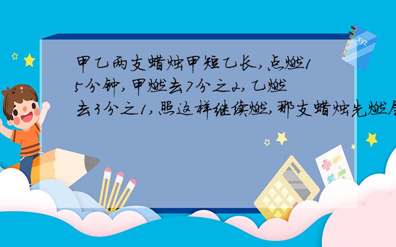 甲乙两支蜡烛甲短乙长,点燃15分钟,甲燃去7分之2,乙燃去3分之1,照这样继续燃,那支蜡烛先燃尽?后燃尽的那支蜡烛还可以燃烧多长时间?要算式