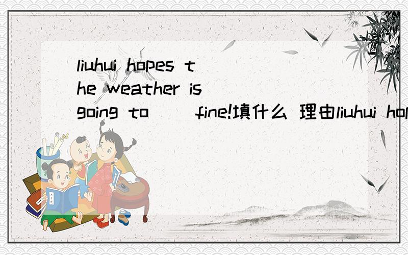 liuhui hopes the weather is going to （）fine!填什么 理由liuhui hopes the weather is going to （）fine!什么 理由