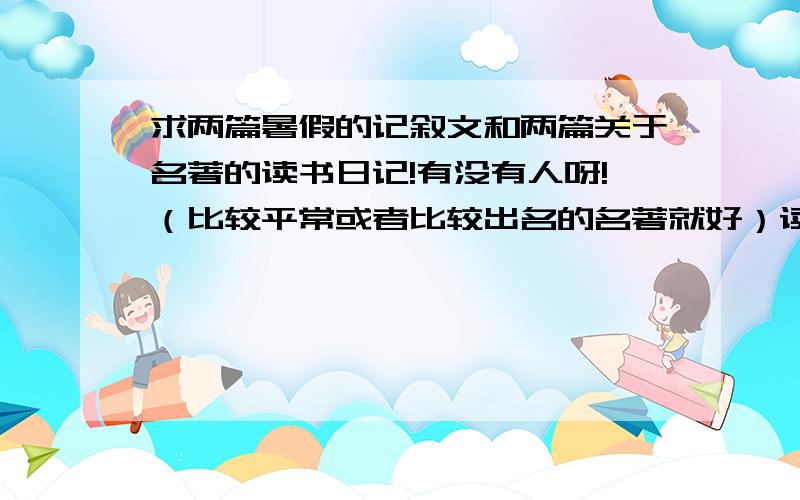 求两篇暑假的记叙文和两篇关于名著的读书日记!有没有人呀!（比较平常或者比较出名的名著就好）读书日记的方法可以是：   所读文章的美词佳句+文章内容+感想     求大神帮助呀!保佑你全