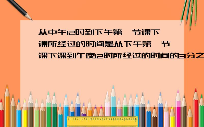 从中午12时到下午第一节课下课所经过的时间是从下午第一节课下课到午夜12时所经过的时间的3分之1.请算出下午第一节课下课的时间