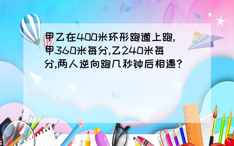 甲乙在400米环形跑道上跑,甲360米每分,乙240米每分,两人逆向跑几秒钟后相遇?