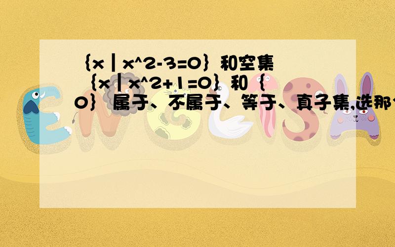 ｛x︱x^2-3=0｝和空集 ｛x︱x^2+1=0｝和｛0｝ 属于、不属于、等于、真子集,选那个